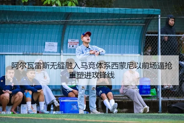 阿尔瓦雷斯无缝融入马竞体系西蒙尼以前场逼抢重塑进攻锋线