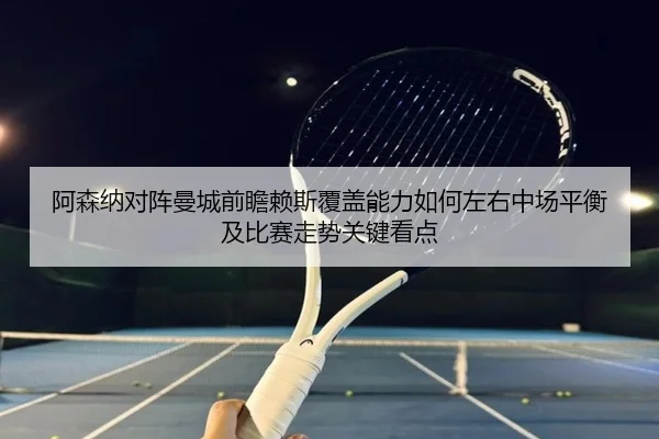 阿森纳对阵曼城前瞻赖斯覆盖能力如何左右中场平衡及比赛走势关键看点